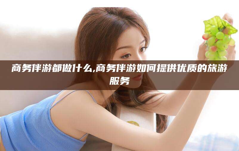 南县商务伴游都做什么,商务伴游如何提供优质的旅游服务