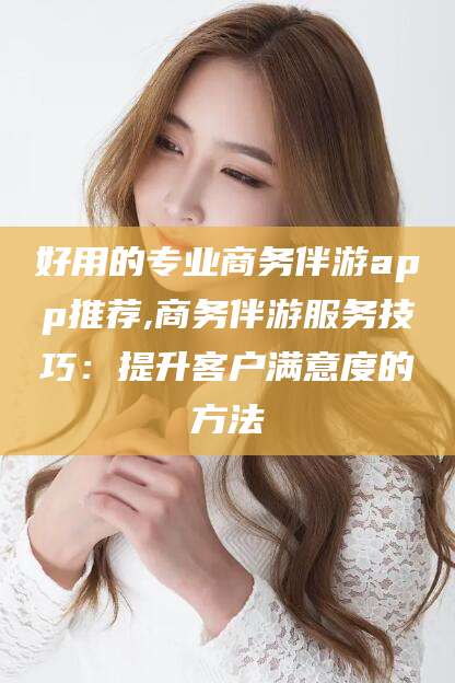 南县好用的专业商务伴游app推荐,商务伴游服务技巧：提升客户满意度的方法