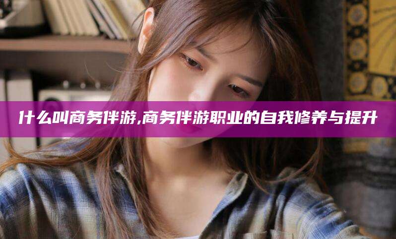 南县什么叫商务伴游,商务伴游职业的自我修养与提升