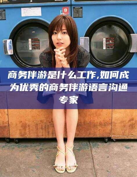 南县商务伴游是什么工作,如何成为优秀的商务伴游语言沟通专家