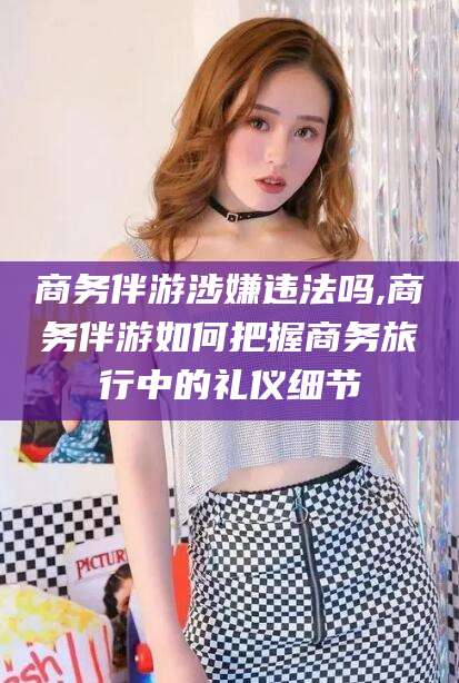 南县商务伴游涉嫌违法吗,商务伴游如何把握商务旅行中的礼仪细节