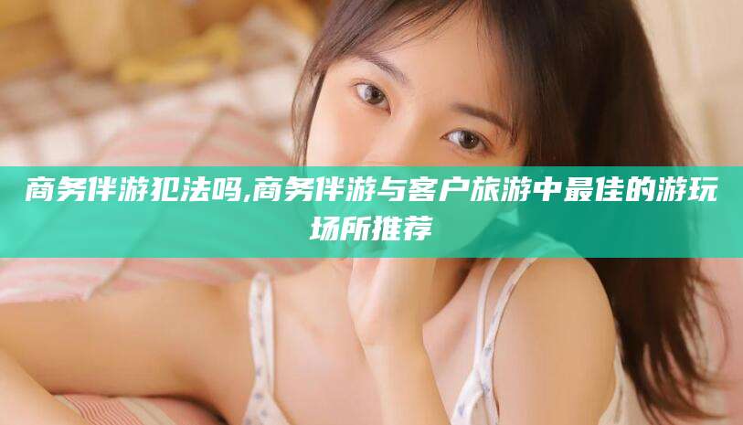 商务伴游犯法吗,商务伴游与客户旅游中最佳的游玩场所推荐