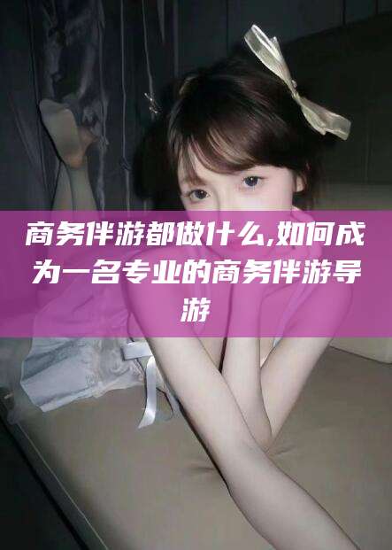 南县商务伴游都做什么,如何成为一名专业的商务伴游导游