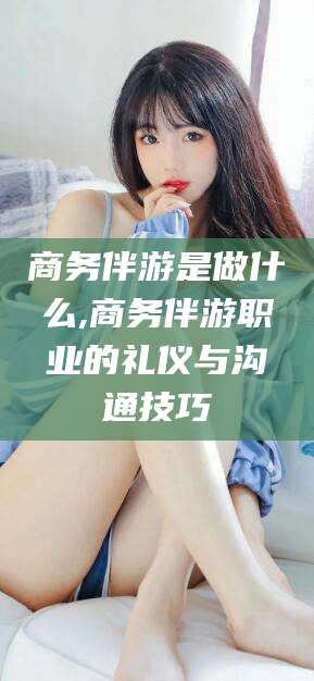 南县商务伴游是做什么,商务伴游职业的礼仪与沟通技巧