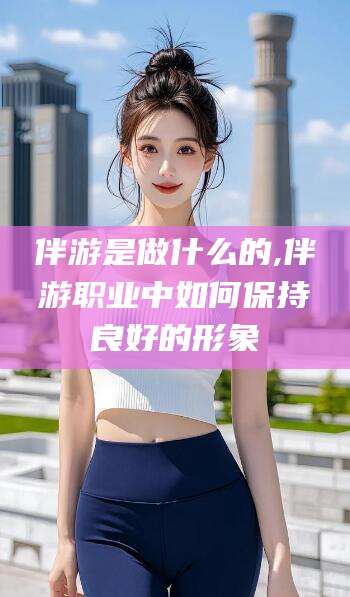 南县伴游是做什么的,伴游职业中如何保持良好的形象