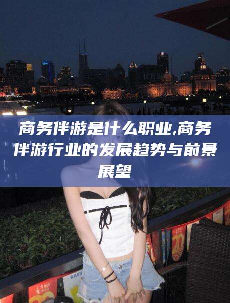 南县商务伴游是什么职业,商务伴游行业的发展趋势与前景展望