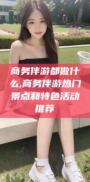 南县商务伴游都做什么,商务伴游热门景点和特色活动推荐