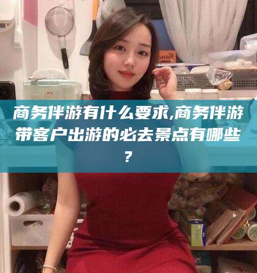 南县商务伴游有什么要求,商务伴游带客户出游的必去景点有哪些?