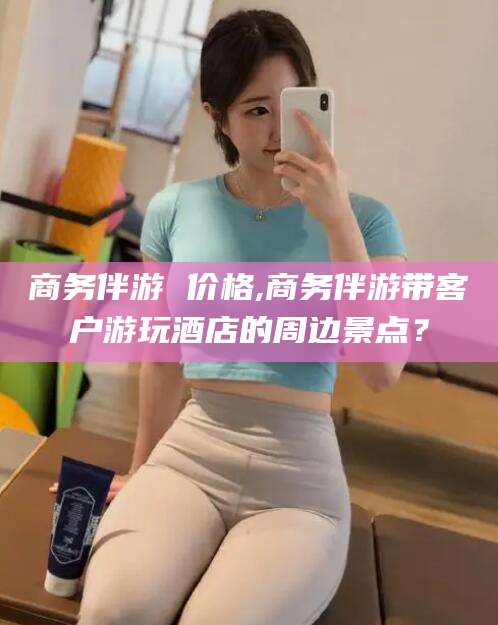 南县商务伴游 价格,商务伴游带客户游玩酒店的周边景点？