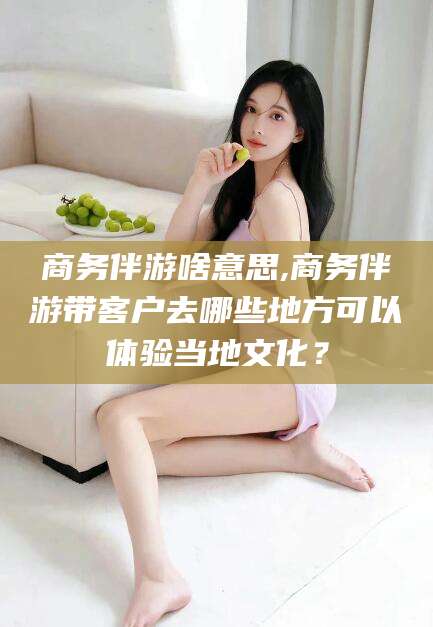 南县商务伴游啥意思,商务伴游带客户去哪些地方可以体验当地文化？