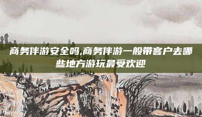 南县商务伴游安全吗,商务伴游一般带客户去哪些地方游玩最受欢迎