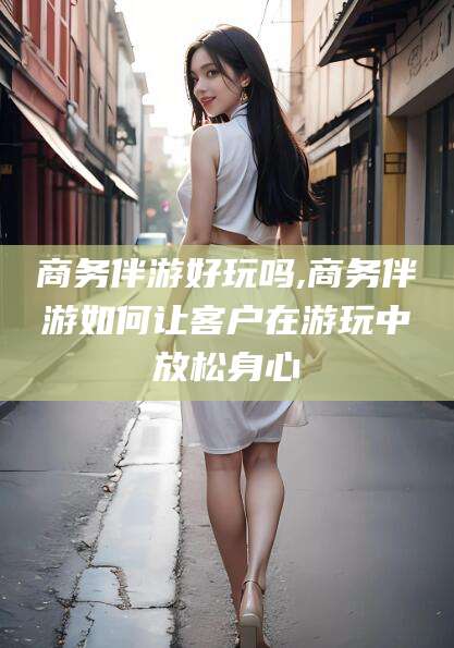 南县商务伴游好玩吗,商务伴游如何让客户在游玩中放松身心