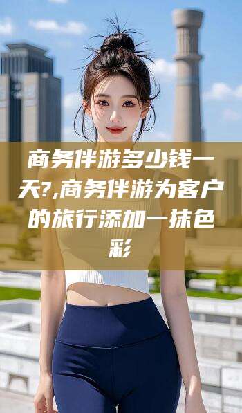 南县商务伴游多少钱一天?,商务伴游为客户的旅行添加一抹色彩