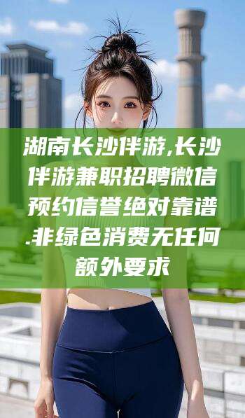 南县湖南长沙伴游,长沙伴游兼职招聘微信预约信誉绝对靠谱.非绿色消费无任何额外要求
