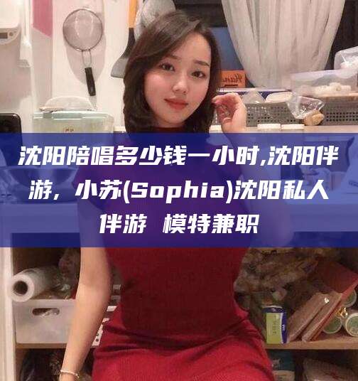 南县沈阳陪唱多少钱一小时,沈阳伴游,贠小苏(Sophia)沈阳私人伴游 模特兼职