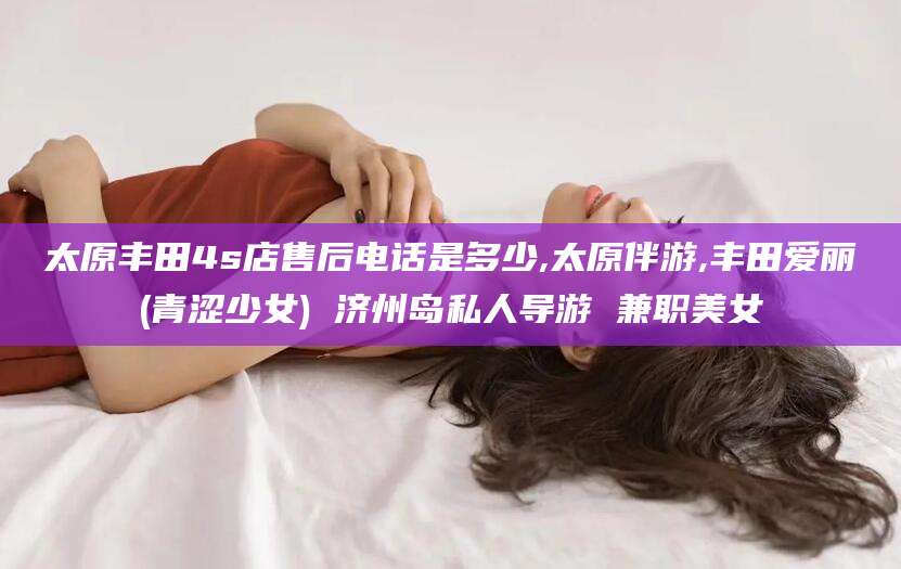 南县太原丰田4s店售后电话是多少,太原伴游,丰田爱丽(青涩少女) 济州岛私人导游 兼职美女