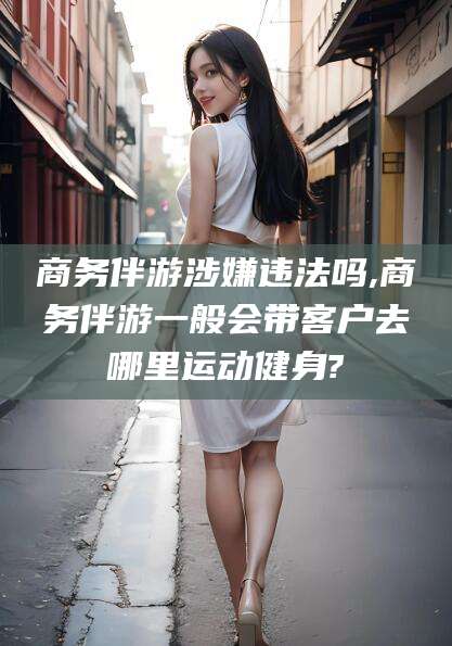 南县商务伴游涉嫌违法吗,商务伴游一般会带客户去哪里运动健身?