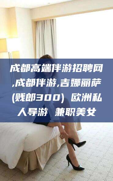 南县成都高端伴游招聘网,成都伴游,吉娜丽萨(贱郎300) 欧洲私人导游 兼职美女