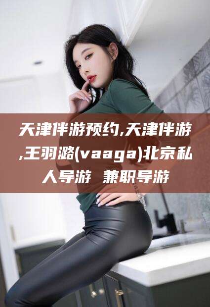 南县天津伴游预约,天津伴游,王羽潞(vaaga)北京私人导游 兼职导游