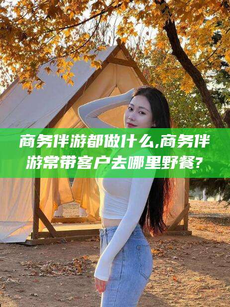 南县商务伴游都做什么,商务伴游常带客户去哪里野餐?