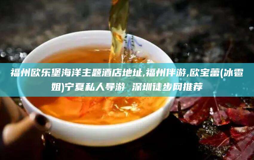 南县福州欧乐堡海洋主题酒店地址,福州伴游,欧宝蕾(冰雹姐)宁夏私人导游 深圳徒步网推荐