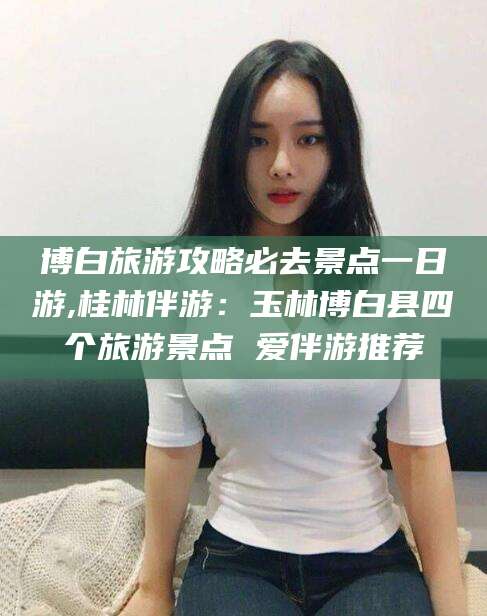 南县博白旅游攻略必去景点一日游,桂林伴游：玉林博白县四个旅游景点 爱伴游推荐