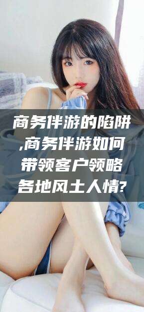 南县商务伴游的陷阱,商务伴游如何带领客户领略各地风土人情?