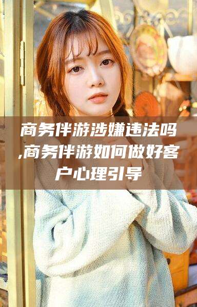 南县商务伴游涉嫌违法吗,商务伴游如何做好客户心理引导