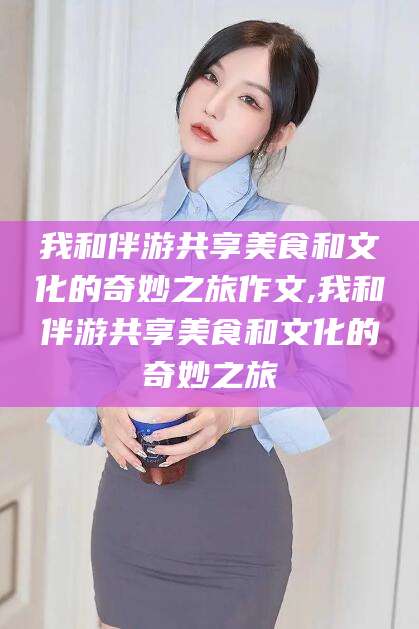 南县我和伴游共享美食和文化的奇妙之旅作文,我和伴游共享美食和文化的奇妙之旅