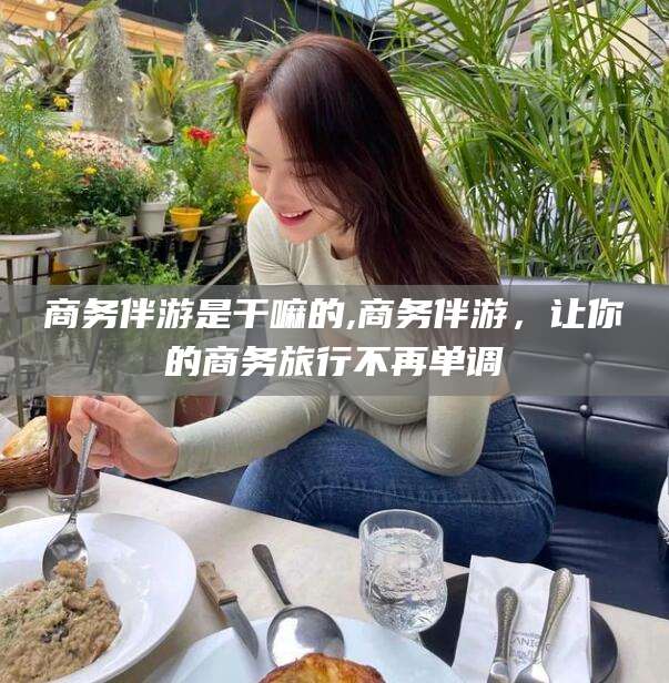 南县商务伴游是干嘛的,商务伴游，让你的商务旅行不再单调