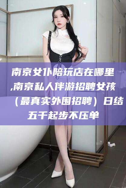 南县南京女仆陪玩店在哪里,南京私人伴游招聘女孩（最真实外围招聘）日结五千起步不压单