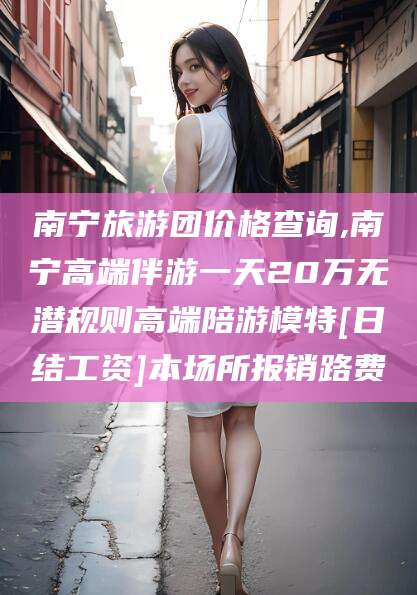 南县南宁旅游团价格查询,南宁高端伴游一天20万无潜规则高端陪游模特[日结工资]本场所报销路费