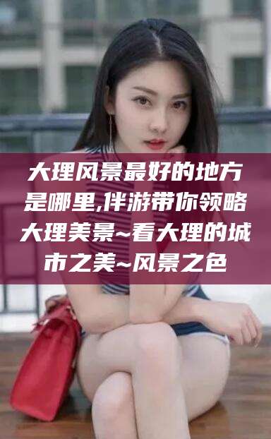 南县大理风景最好的地方是哪里,伴游带你领略大理美景~看大理的城市之美~风景之色