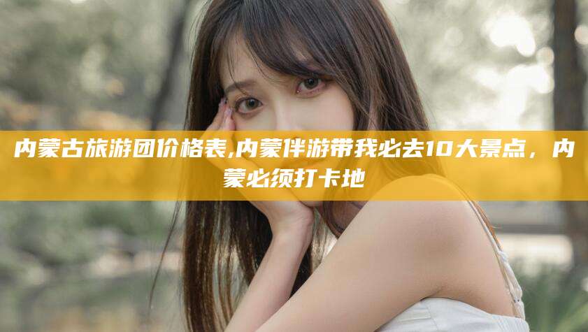 南县内蒙古旅游团价格表,内蒙伴游带我必去10大景点，内蒙必须打卡地