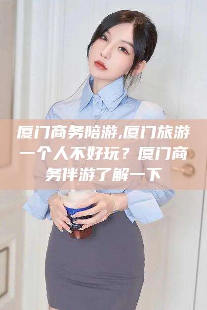 南县厦门商务陪游,厦门旅游一个人不好玩？厦门商务伴游了解一下