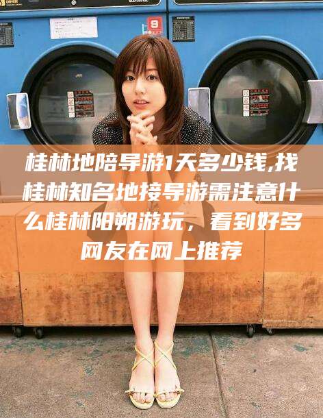 南县桂林地陪导游1天多少钱,找桂林知名地接导游需注意什么桂林阳朔游玩，看到好多网友在网上推荐