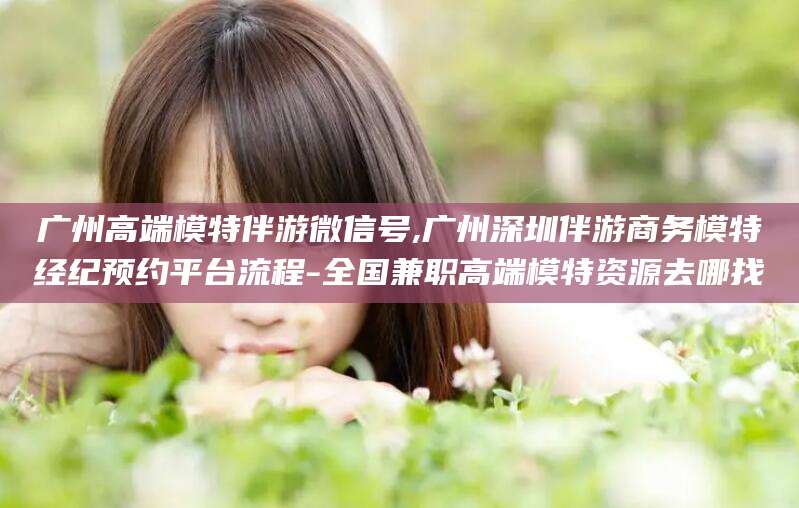 南县广州高端模特伴游微信号,广州深圳伴游商务模特经纪预约平台流程-全国兼职高端模特资源去哪找