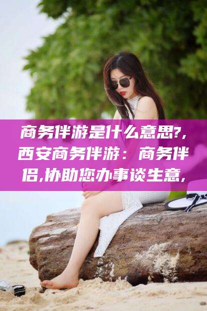 南县商务伴游是什么意思?,西安商务伴游：商务伴侣,协助您办事谈生意,