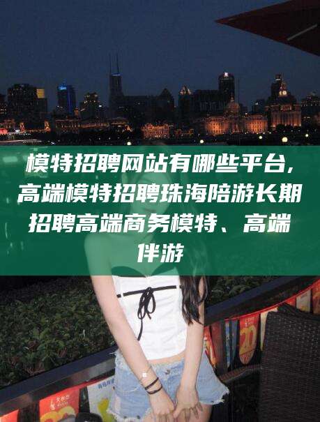 南县模特招聘网站有哪些平台,高端模特招聘珠海陪游长期招聘高端商务模特、高端伴游