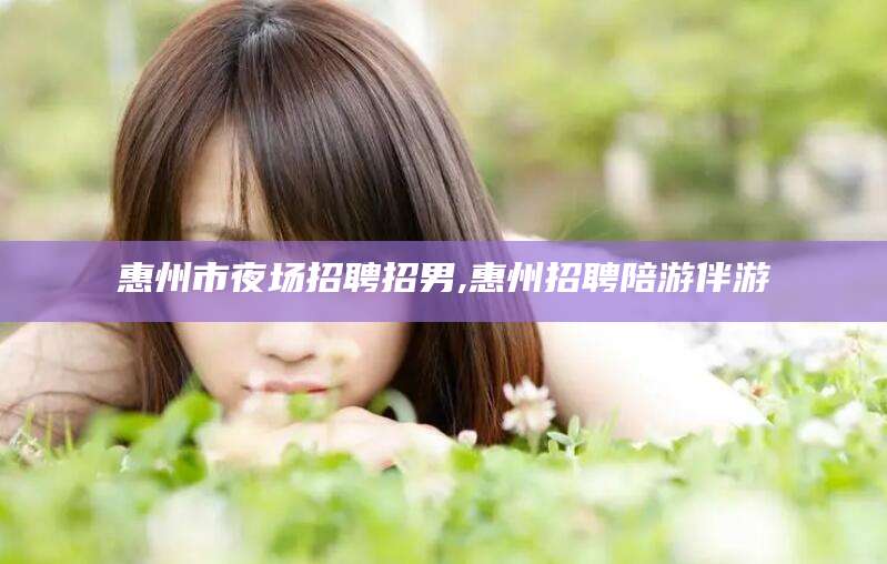 南县惠州市夜场招聘招男,惠州招聘陪游伴游