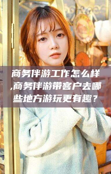 南县商务伴游工作怎么样,商务伴游带客户去哪些地方游玩更有趣？