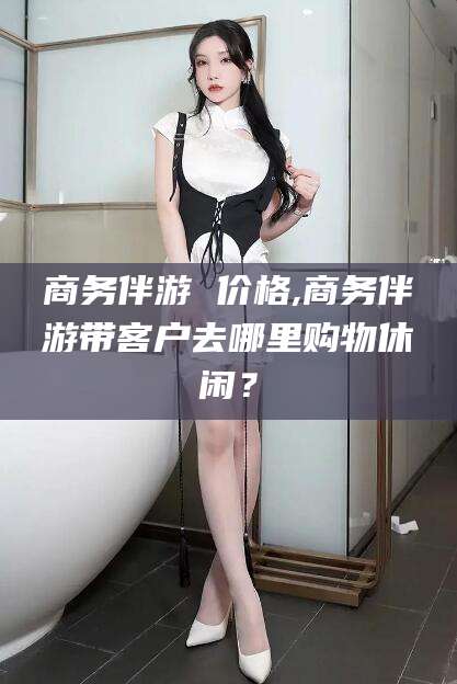 南县商务伴游 价格,商务伴游带客户去哪里购物休闲？