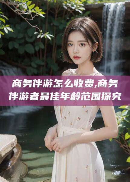 南县商务伴游怎么收费,商务伴游者最佳年龄范围探究