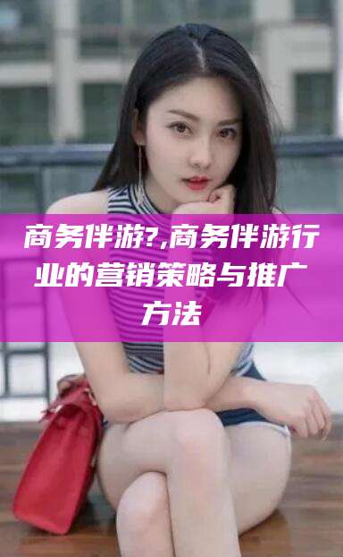 南县商务伴游?,商务伴游行业的营销策略与推广方法